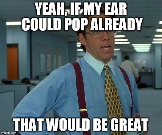 Yeah, if my ear could pop already that would be great meme