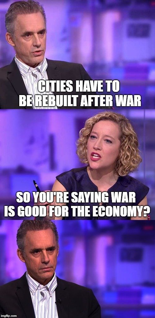 CITIES HAVE TO BE REBUILT AFTER WAR; SO YOU'RE SAYING WAR IS GOOD FOR THE ECONOMY meme